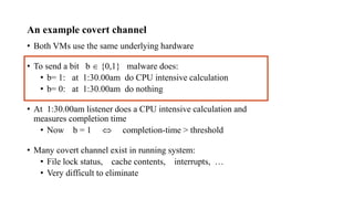 An example covert channel
• Both VMs use the same underlying hardware
• To send a bit b  {0,1} malware does:
• b= 1: at 1:30.00am do CPU intensive calculation
• b= 0: at 1:30.00am do nothing
• At 1:30.00am listener does a CPU intensive calculation and
measures completion time
• Now b = 1  completion-time > threshold
• Many covert channel exist in running system:
• File lock status, cache contents, interrupts, …
• Very difficult to eliminate
 