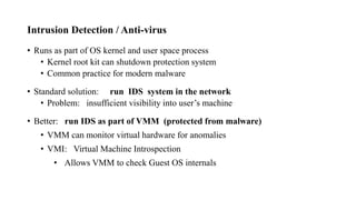 Intrusion Detection / Anti-virus
• Runs as part of OS kernel and user space process
• Kernel root kit can shutdown protection system
• Common practice for modern malware
• Standard solution: run IDS system in the network
• Problem: insufficient visibility into user’s machine
• Better: run IDS as part of VMM (protected from malware)
• VMM can monitor virtual hardware for anomalies
• VMI: Virtual Machine Introspection
• Allows VMM to check Guest OS internals
 