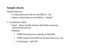Sample checks
Stealth malware:
• Creates processes that are invisible to “ps”
• Opens sockets that are invisible to “netstat”
1. Lie detector check
• Goal: detect stealth malware that hides processes
and network activity
• Method:
• VMM lists processes running in GuestOS
• VMM requests GuestOS to list processes (e.g. ps)
• If mismatch, kill VM
 