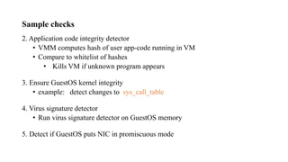 Sample checks
2. Application code integrity detector
• VMM computes hash of user app-code running in VM
• Compare to whitelist of hashes
• Kills VM if unknown program appears
3. Ensure GuestOS kernel integrity
• example: detect changes to sys_call_table
4. Virus signature detector
• Run virus signature detector on GuestOS memory
5. Detect if GuestOS puts NIC in promiscuous mode
 