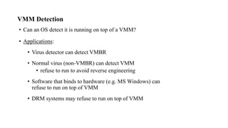VMM Detection
• Can an OS detect it is running on top of a VMM?
• Applications:
• Virus detector can detect VMBR
• Normal virus (non-VMBR) can detect VMM
• refuse to run to avoid reverse engineering
• Software that binds to hardware (e.g. MS Windows) can
refuse to run on top of VMM
• DRM systems may refuse to run on top of VMM
 