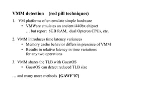 VMM detection (red pill techniques)
1. VM platforms often emulate simple hardware
• VMWare emulates an ancient i440bx chipset
… but report 8GB RAM, dual Opteron CPUs, etc.
2. VMM introduces time latency variances
• Memory cache behavior differs in presence of VMM
• Results in relative latency in time variations
for any two operations
3. VMM shares the TLB with GuestOS
• GuestOS can detect reduced TLB size
… and many more methods [GAWF’07]
 