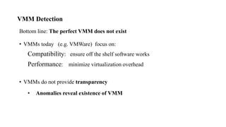 VMM Detection
Bottom line: The perfect VMM does not exist
• VMMs today (e.g. VMWare) focus on:
Compatibility: ensure off the shelf software works
Performance: minimize virtualization overhead
• VMMs do not provide transparency
• Anomalies reveal existence of VMM
 