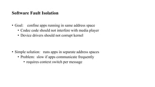 Software Fault Isolation
• Goal: confine apps running in same address space
• Codec code should not interfere with media player
• Device drivers should not corrupt kernel
• Simple solution: runs apps in separate address spaces
• Problem: slow if apps communicate frequently
• requires context switch per message
 
