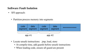 Software Fault Isolation
• SFI approach:
• Partition process memory into segments
• Locate unsafe instructions: jmp, load, store
• At compile time, add guards before unsafe instructions
• When loading code, ensure all guard are present
code
segment
data
segment
code
segment
data
segment
app #1 app #2
 