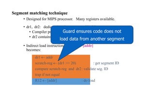 Segment matching technique
• Designed for MIPS processor. Many registers available.
• dr1, dr2: dedicated registers not used by binary
• Compiler pretends these registers don’t exist
• dr2 contains segment ID
• Indirect load instruction R12  [addr]
becomes:
dr1  addr
scratch-reg  (dr1 >> 20) : get segment ID
compare scratch-reg and dr2: validate seg. ID
trap if not equal
R12  [addr] : do load
Guard ensures code does not
load data from another segment
 