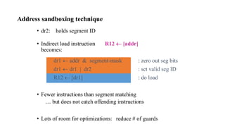 Address sandboxing technique
• dr2: holds segment ID
• Indirect load instruction R12  [addr]
becomes:
dr1  addr & segment-mask : zero out seg bits
dr1  dr1 | dr2 : set valid seg ID
R12  [dr1] : do load
• Fewer instructions than segment matching
… but does not catch offending instructions
• Lots of room for optimizations: reduce # of guards
 