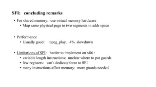 SFI: concluding remarks
• For shared memory: use virtual memory hardware
• Map same physical page to two segments in addr space
• Performance
• Usually good: mpeg_play, 4% slowdown
• Limitations of SFI: harder to implement on x86 :
• variable length instructions: unclear where to put guards
• few registers: can’t dedicate three to SFI
• many instructions affect memory: more guards needed
 