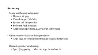 Summary
• Many sandboxing techniques:
• Physical air gap,
• Virtual air gap (VMMs),
• System call interposition
• Software Fault isolation
• Application specific (e.g. Javascript in browser)
• Often complete isolation is inappropriate
• Apps need to communicate through regulated interfaces
• Hardest aspect of sandboxing:
• Specifying policy: what can apps do and not do
 