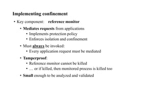 Implementing confinement
• Key component: reference monitor
• Mediates requests from applications
• Implements protection policy
• Enforces isolation and confinement
• Must always be invoked:
• Every application request must be mediated
• Tamperproof:
• Reference monitor cannot be killed
• … or if killed, then monitored process is killed too
• Small enough to be analyzed and validated
 