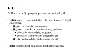 Jailkit
Problem: all utility progs (ls, ps, vi) must live inside jail
• jailkit project: auto builds files, libs, and dirs needed in jail
environment
• jk_init: creates jail environment
• jk_check: checks jail env for security problems
• checks for any modified programs,
• checks for world writable directories, etc.
• jk_lsh: restricted shell to be used inside jail
• note: simple chroot jail does not limit network access
 