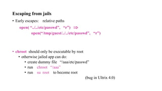 Escaping from jails
• Early escapes: relative paths
open( “../../etc/passwd”, “r”) 
open(“/tmp/guest/../../etc/passwd”, “r”)
• chroot should only be executable by root
• otherwise jailed app can do:
• create dummy file “/aaa/etc/passwd”
• run chroot “/aaa”
• run su root to become root
(bug in Ultrix 4.0)
 