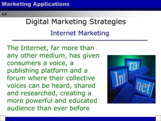 4.9
Marketing Applications
The Internet, far more than
any other medium, has given
consumers a voice, a
publishing platform and a
forum where their collective
voices can be heard, shared
and researched, creating a
more powerful and educated
audience than ever before
Digital Marketing Strategies
Internet Marketing
 