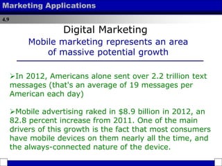 4.9
Marketing Applications
In 2012, Americans alone sent over 2.2 trillion text
messages (that's an average of 19 messages per
American each day)
Mobile advertising raked in $8.9 billion in 2012, an
82.8 percent increase from 2011. One of the main
drivers of this growth is the fact that most consumers
have mobile devices on them nearly all the time, and
the always-connected nature of the device.
Mobile marketing represents an area
of massive potential growth
Digital Marketing
 