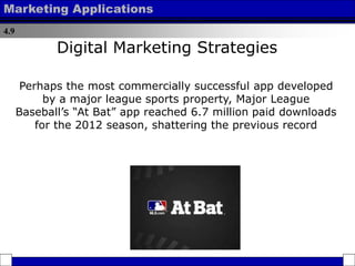 4.9
Marketing Applications
Perhaps the most commercially successful app developed
by a major league sports property, Major League
Baseball’s “At Bat” app reached 6.7 million paid downloads
for the 2012 season, shattering the previous record
Digital Marketing Strategies
 