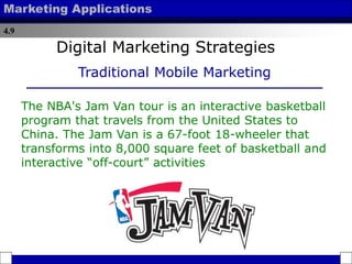4.9
Marketing Applications
The NBA's Jam Van tour is an interactive basketball
program that travels from the United States to
China. The Jam Van is a 67-foot 18-wheeler that
transforms into 8,000 square feet of basketball and
interactive “off-court” activities
Digital Marketing Strategies
Traditional Mobile Marketing
 