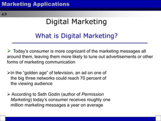 4.9
Marketing Applications
 Today’s consumer is more cognizant of the marketing messages all
around them, leaving them more likely to tune out advertisements or other
forms of marketing communication
In the “golden age” of television, an ad on one of
the big three networks could reach 70 percent of
the viewing audience
 According to Seth Godin (author of Permission
Marketing) today’s consumer receives roughly one
million marketing messages a year on average
Digital Marketing
What is Digital Marketing?
 