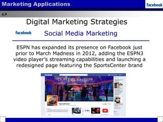 4.9
Marketing Applications
Digital Marketing Strategies
Social Media Marketing
ESPN has expanded its presence on Facebook just
prior to March Madness in 2012, adding the ESPN3
video player’s streaming capabilities and launching a
redesigned page featuring the SportsCenter brand
 