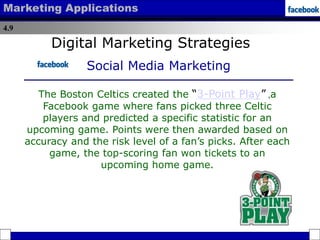 4.9
Marketing Applications
Digital Marketing Strategies
Social Media Marketing
The Boston Celtics created the “3-Point Play” ,a
Facebook game where fans picked three Celtic
players and predicted a specific statistic for an
upcoming game. Points were then awarded based on
accuracy and the risk level of a fan’s picks. After each
game, the top-scoring fan won tickets to an
upcoming home game.
 