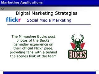 4.9
Marketing Applications
The Milwaukee Bucks post
photos of the Bucks’
gameday experience on
their official Flickr page,
providing fans with a behind
the scenes look at the team
Digital Marketing Strategies
Social Media Marketing
 