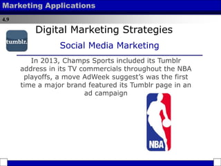 4.9
Marketing Applications
In 2013, Champs Sports included its Tumblr
address in its TV commercials throughout the NBA
playoffs, a move AdWeek suggest’s was the first
time a major brand featured its Tumblr page in an
ad campaign
Digital Marketing Strategies
Social Media Marketing
 