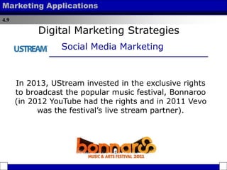 4.9
Marketing Applications
In 2013, UStream invested in the exclusive rights
to broadcast the popular music festival, Bonnaroo
(in 2012 YouTube had the rights and in 2011 Vevo
was the festival’s live stream partner).
Digital Marketing Strategies
Social Media Marketing
 
