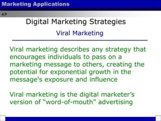 4.9
Marketing Applications
Viral marketing describes any strategy that
encourages individuals to pass on a
marketing message to others, creating the
potential for exponential growth in the
message's exposure and influence
Viral marketing is the digital marketer’s
version of “word-of-mouth” advertising
Digital Marketing Strategies
Viral Marketing
 