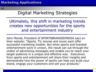 4.9
Marketing Applications
Ultimately, this shift in marketing trends
creates new opportunities for the sports
and entertainment industry
John Meindl, President of SPORTSBRANDEDMEDIA says on
their website: “Sports, TV, movies and music each offer
successful marketing models. But when sports and branded
entertainment work in unison,
from sports and entertainment will share their insights and
demonstrate how the power of sports can help you build your
brand, engage your customers and sell your products.”
the result can cut through the
clutter of advertising messages and enable you to reach your
target audience in a unique and effective way. Executives
Digital Marketing Strategies
 