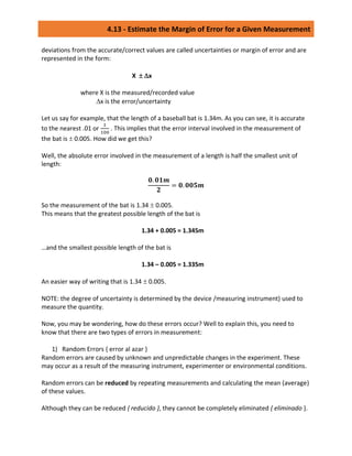 4.13 - Estimate the Margin of Error for a Given Measurement
deviations from the accurate/correct values are called uncertainties or margin of error and are
represented in the form:
X  x
where X is the measured/recorded value
x is the error/uncertainty
Let us say for example, that the length of a baseball bat is 1.34m. As you can see, it is accurate
to the nearest .01 or
1
100
. This implies that the error interval involved in the measurement of
the bat is  0.005. How did we get this?
Well, the absolute error involved in the measurement of a length is half the smallest unit of
length:
𝟎. 𝟎𝟏𝒎
𝟐
= 𝟎. 𝟎𝟎𝟓𝒎
So the measurement of the bat is 1.34  0.005.
This means that the greatest possible length of the bat is
1.34 + 0.005 = 1.345m
…and the smallest possible length of the bat is
1.34 – 0.005 = 1.335m
An easier way of writing that is 1.34  0.005.
NOTE: the degree of uncertainty is determined by the device /measuring instrument) used to
measure the quantity.
Now, you may be wondering, how do these errors occur? Well to explain this, you need to
know that there are two types of errors in measurement:
1) Random Errors { error al azar }
Random errors are caused by unknown and unpredictable changes in the experiment. These
may occur as a result of the measuring instrument, experimenter or environmental conditions.
Random errors can be reduced by repeating measurements and calculating the mean (average)
of these values.
Although they can be reduced { reducido }, they cannot be completely eliminated { eliminado }.
 