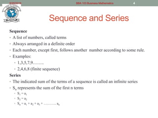 Sequence and Series
Sequence
• A list of numbers, called terms
• Always arranged in a definite order
• Each number, except first, follows another number according to some rule.
• Examples:
• 1,3,5,7,9……..
• 2,4,6,8 (finite sequence)
Series
• The indicated sum of the terms of a sequence is called an infinite series
• Sn represents the sum of the first n terms
• S1 = a1
• S2 = a2
• Sn = a1 + a2 + a3 + ……….. an
8/29/2019 BBA 103 Business Mathematics 4
 