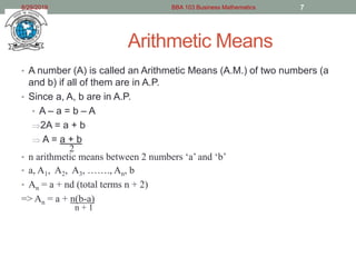 Arithmetic Means
• A number (A) is called an Arithmetic Means (A.M.) of two numbers (a
and b) if all of them are in A.P.
• Since a, A, b are in A.P.
• A – a = b – A
2A = a + b
 A = a + b
2
• n arithmetic means between 2 numbers ‘a’ and ‘b’
• a, A1, A2, A3, ……., An, b
• An = a + nd (total terms n + 2)
=> An = a + n(b-a)
n + 1
8/29/2019 BBA 103 Business Mathematics 7
 