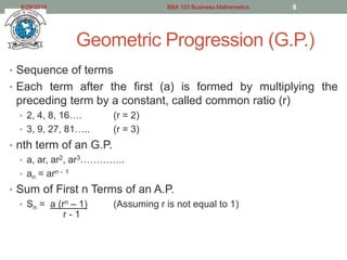 Geometric Progression (G.P.)
• Sequence of terms
• Each term after the first (a) is formed by multiplying the
preceding term by a constant, called common ratio (r)
• 2, 4, 8, 16…. (r = 2)
• 3, 9, 27, 81….. (r = 3)
• nth term of an G.P.
• a, ar, ar2, ar3…………..
• an = arn - 1
• Sum of First n Terms of an A.P.
• Sn = a (rn – 1) (Assuming r is not equal to 1)
r - 1
8/29/2019 BBA 103 Business Mathematics 8
 