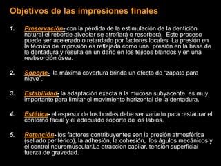 Objetivos de las impresiones finales
1. Preservación- con la pérdida de la estimulación de la dentición
natural el reborde alveolar se atrofiará o resorberá. Este proceso
puede ser acelerado o retardado por factores locales. La presión en
la técnica de impresión es reflejada como una presión en la base de
la dentadura y resulta en un daño en los tejidos blandos y en una
reabsorción ósea.
2. Soporte- la máxima covertura brinda un efecto de “zapato para
nieve”.
3. Estabilidad- la adaptación exacta a la mucosa subyacente es muy
importante para limitar el movimiento horizontal de la dentadura.
4. Estética- el espesor de los bordes debe ser variado para restaurar el
contorno facial y el edecuado soporte de los labios.
5. Retención- los factores contribuyentes son la presión atmosférica
(sellado periférico), la adhesión, la cohesión, los águlos mecánicos y
el control neuromuscular.La atraccion capilar, tension superficial
fuerza de gravedad.
 