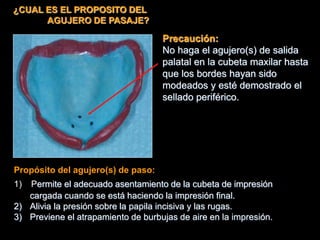 ¿CUAL ES EL PROPOSITO DEL
AGUJERO DE PASAJE?
Propósito del agujero(s) de paso:
1) Permite el adecuado asentamiento de la cubeta de impresión
cargada cuando se está haciendo la impresión final.
2) Alivia la presión sobre la papila incisiva y las rugas.
3) Previene el atrapamiento de burbujas de aire en la impresión.
Precaución:
No haga el agujero(s) de salida
palatal en la cubeta maxilar hasta
que los bordes hayan sido
modeados y esté demostrado el
sellado periférico.
 