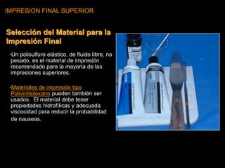 IMPRESION FINAL SUPERIOR
•Un polisulfuro elástico, de fluido libre, no
pesado, es el material de impresión
recomendado para la mayoría de las
impresiones superiores.
•Materiales de impresión tipo
Polivinilsiloxano pueden también ser
usados. El material debe tener
propiedades hidrofílicas y adecuada
viscocidad para reducir la probabilidad
de nauseas.
Selección del Material para la
Impresión Final
 