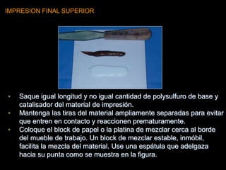 • Saque igual longitud y no igual cantidad de polysulfuro de base y
catalisador del material de impresión.
• Mantenga las tiras del material ampliamente separadas para evitar
que entren en contacto y reaccionen prematuramente.
• Coloque el block de papel o la platina de mezclar cerca al borde
del mueble de trabajo. Un block de mezclar estable, inmóbil,
facilita la mezcla del material. Use una espátula que adelgaza
hacia su punta como se muestra en la figura.
IMPRESION FINAL SUPERIOR
 