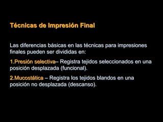 Técnicas de Impresión Final
Las diferencias básicas en las técnicas para impresiones
finales pueden ser divididas en:
1.Presión selectiva– Registra tejidos seleccionados en una
posición desplazada (funcional).
2.Mucostática – Registra los tejidos blandos en una
posición no desplazada (descanso).
 