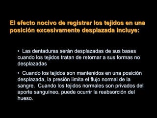 El efecto nocivo de registrar los tejidos en una
posición excesivamente desplazada incluye:
• Las dentaduras serán desplazadas de sus bases
cuando los tejidos tratan de retornar a sus formas no
desplazadas
• Cuando los tejidos son mantenidos en una posición
desplazada, la presión limita el flujo normal de la
sangre. Cuando los tejidos normales son privados del
aporte sanguíneo, puede ocurrir la reabsorción del
hueso.
 