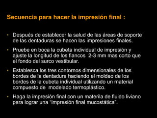 Secuencia para hacer la impresión final :
• Después de establecer la salud de las áreas de soporte
de las dentaduras se hacen las impresiones finales.
• Pruebe en boca la cubeta individual de impresión y
ajuste la longitud de los flancos 2-3 mm mas corto que
el fondo del surco vestibular.
• Establesca los tres contornos dimensionales de los
bordes de la dentadura haciendo el moldeo de los
bordes de la cubeta individual utilizando un material
compuesto de modelado termoplástico.
• Haga la impresión final con un materila de fluido liviano
para lograr una “impresión final mucostática”.
 