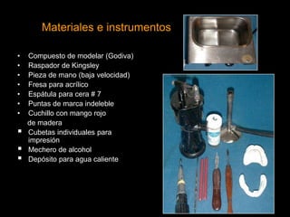 Materiales e instrumentos
• Compuesto de modelar (Godiva)
• Raspador de Kingsley
• Pieza de mano (baja velocidad)
• Fresa para acrílico
• Espátula para cera # 7
• Puntas de marca indeleble
• Cuchillo con mango rojo
de madera
 Cubetas individuales para
impresión
 Mechero de alcohol
 Depósito para agua caliente
 