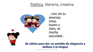 Poética, literaria, creativa
…vivir sin tu
amoroso
mirar,
bueno y
claro, es
mucha
oscuridad…
Se utiliza para dar un sentido de elegancia y
belleza a la lengua
Ing. Zoraida Guadalupe Martínez Alvarado, M.E.
 