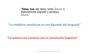 Ing. Zoraida Guadalupe Martínez Alvarado, M.E.
“fatuo, tua. adj. Necio, tonto. Ú.t.c.s. ||
Ridículamente engreído o vanidoso.
Ú.t.c.s.”
“La metáfora constituye un uso figurado del lenguaje”
“Las palabras son necesarias para la comunicación lingüística”
 