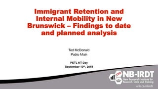 Immigrant Retention and
Internal Mobility in New
Brunswick – Findings to date
and planned analysis
Ted McDonald
Pablo Miah
PETL KT Day
September 10th, 2019
 