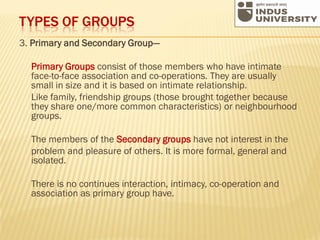 TYPES OF GROUPS
3. Primary and Secondary Group—
Primary Groups consist of those members who have intimate
face-to-face association and co-operations. They are usually
small in size and it is based on intimate relationship.
Like family, friendship groups (those brought together because
they share one/more common characteristics) or neighbourhood
groups.
The members of the Secondary groups have not interest in the
problem and pleasure of others. It is more formal, general and
isolated.
There is no continues interaction, intimacy, co-operation and
association as primary group have.
 