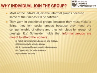 WHY INDIVIDUAL JOIN THE GROUP?
 Most of the individual join the informal groups because
some of their needs will be satisfied.
 They work in vocational groups because they must make a
living, they join social groups because they need the
companionship of others and they join clubs for reason of
prestige. E.V. Schneider holds that informal groups are
meant to afford the workers:
(i) Relief from monotony, boredom and fatigue.
(ii) Opportunity to acquire status.
(iii) An increased flow of emotional responses.
(iv) Opportunity for independence.
(v) Increased security.
 