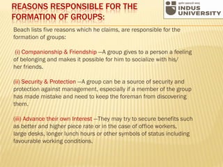 REASONS RESPONSIBLE FOR THE
FORMATION OF GROUPS:
Beach lists five reasons which he claims, are responsible for the
formation of groups:
(i) Companionship & Friendship —A group gives to a person a feeling
of belonging and makes it possible for him to socialize with his/
her friends.
(ii) Security & Protection —A group can be a source of security and
protection against management, especially if a member of the group
has made mistake and need to keep the foreman from discovering
them.
(iii) Advance their own Interest —They may try to secure benefits such
as better and higher piece rate or in the case of office workers,
large desks, longer lunch hours or other symbols of status including
favourable working conditions.
 