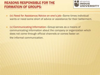 REASONS RESPONSIBLE FOR THE
FORMATION OF GROUPS:
 (iv) Need for Assistance/Advice on one’s job—Some times individual
wants or need some short of advice or assistance for their betterment.
 (v) Communicating Information—Group serves as a means of
communicating information about the company or organization which
does not come through official channels or comes faster on
the informal communication.
 