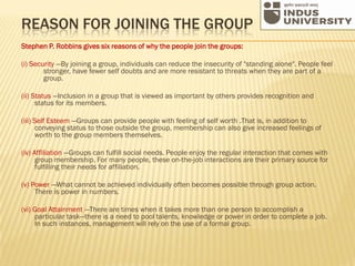 REASON FOR JOINING THE GROUP
Stephen P. Robbins gives six reasons of why the people join the groups:
(i) Security —By joining a group, individuals can reduce the insecurity of "standing alone". People feel
stronger, have fewer self doubts and are more resistant to threats when they are part of a
group.
(ii) Status —Inclusion in a group that is viewed as important by others provides recognition and
status for its members.
(iii) Self Esteem —Groups can provide people with feeling of self worth .That is, in addition to
conveying status to those outside the group, membership can also give increased feelings of
worth to the group members themselves.
(iv) Affiliation —Groups can fulfill social needs. People enjoy the regular interaction that comes with
group membership. For many people, these on-the-job interactions are their primary source for
fulfilling their needs for affiliation.
(v) Power —What cannot be achieved individually often becomes possible through group action.
There is power in numbers.
(vi) Goal Attainment —There are times when it takes more than one person to accomplish a
particular task—there is a need to pool talents, knowledge or power in order to complete a job.
In such instances, management will rely on the use of a formal group.
 