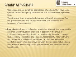 GROUP STRUCTURE
Work group are not simply an aggregation of workers. They have some
specific structure for group performance that develops over a period of
time.
The structure gives a prescribe behaviour which will be expected from
the group members. The structure variables that influence the
behaviour of the group are:
• Group Status—Status is defined as a social ranking within a group and is
assigned to individuals on the basis of position in the group or
individual characteristics. Status can be check by the salary or wage
level, seniority, interaction or popularity, responsibility, nature of work,
work schedule of individual. Individuals can find themselves in a
conflict situation when they move between group whose status criteria
is different or when they join the group whose members have different
background.
 