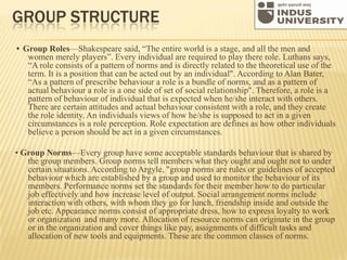 GROUP STRUCTURE
• Group Roles—Shakespeare said, “The entire world is a stage, and all the men and
women merely players”. Every individual are required to play there role. Luthans says,
“A role consists of a pattern of norms and is directly related to the theoretical use of the
term. It is a position that can be acted out by an individual". According to Alan Bater,
“As a pattern of prescribe behaviour a role is a bundle of norms, and as a pattern of
actual behaviour a role is a one side of set of social relationship". Therefore, a role is a
pattern of behaviour of individual that is expected when he/she interact with others.
There are certain attitudes and actual behaviour consistent with a role, and they create
the role identity. An individuals views of how he/she is supposed to act in a given
circumstances is a role perception. Role expectation are defines as how other individuals
believe a person should be act in a given circumstances.
• Group Norms—Every group have some acceptable standards behaviour that is shared by
the group members. Group norms tell members what they ought and ought not to under
certain situations. According to Argyle, "group norms are rules or guidelines of accepted
behaviour which are established by a group and used to monitor the behaviour of its
members. Performance norms set the standards for their member how to do particular
job effectively and how increase level of output. Social arrangement norms include
interaction with others, with whom they go for lunch, friendship inside and outside the
job etc. Appearance norms consist of appropriate dress, how to express loyalty to work
or organization and many more. Allocation of resource norms can originate in the group
or in the organization and cover things like pay, assignments of difficult tasks and
allocation of new tools and equipments. These are the common classes of norms.
 